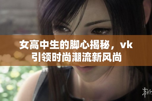 女高中生的脚心揭秘，vk引领时尚潮流新风尚