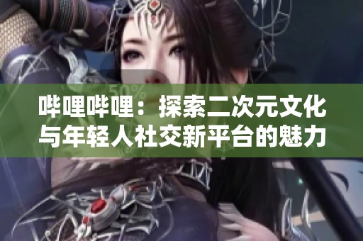 哔哩哔哩：探索二次元文化与年轻人社交新平台的魅力