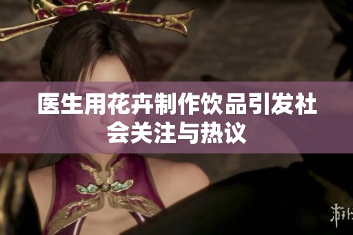 医生用花卉制作饮品引发社会关注与热议