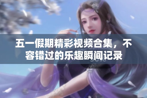 五一假期精彩视频合集，不容错过的乐趣瞬间记录