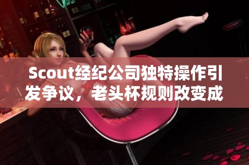 Scout经纪公司独特操作引发争议，老头杯规则改变成蓝方利器