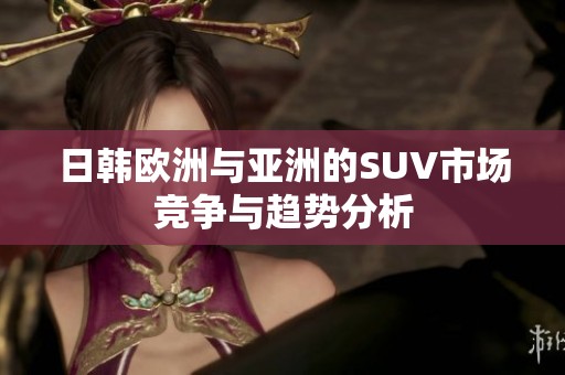 日韩欧洲与亚洲的SUV市场竞争与趋势分析