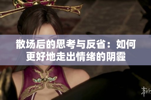 散场后的思考与反省：如何更好地走出情绪的阴霾