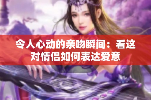 令人心动的亲吻瞬间：看这对情侣如何表达爱意