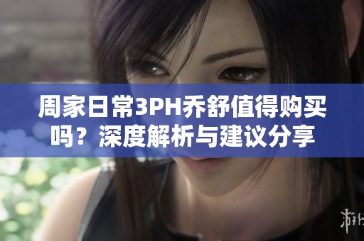 周家日常3PH乔舒值得购买吗？深度解析与建议分享