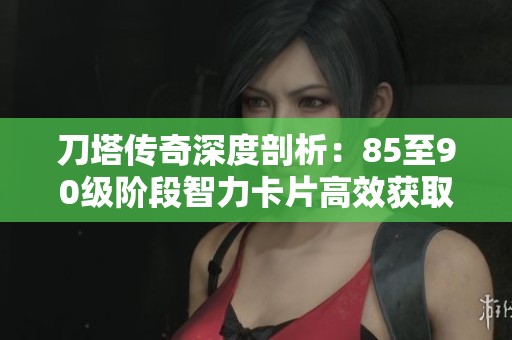 刀塔传奇深度剖析：85至90级阶段智力卡片高效获取策略与技巧