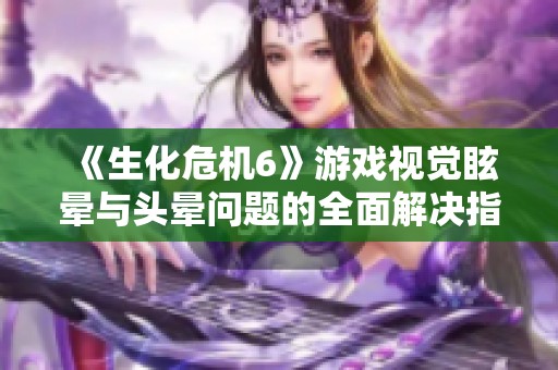 《生化危机6》游戏视觉眩晕与头晕问题的全面解决指南