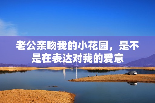 老公亲吻我的小花园，是不是在表达对我的爱意