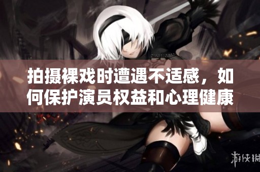 拍摄裸戏时遭遇不适感，如何保护演员权益和心理健康
