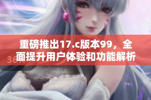 重磅推出17.c版本99，全面提升用户体验和功能解析
