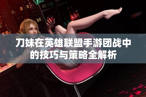 刀妹在英雄联盟手游团战中的技巧与策略全解析