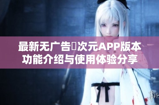 最新无广告囧次元APP版本功能介绍与使用体验分享
