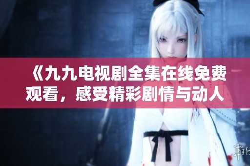 《九九电视剧全集在线免费观看，感受精彩剧情与动人时刻》