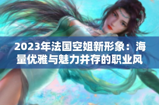 2023年法国空姐新形象：海量优雅与魅力并存的职业风范