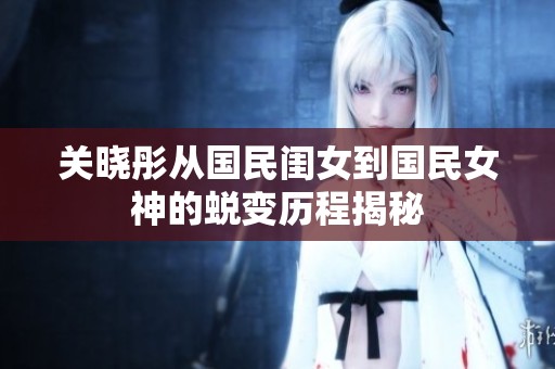 关晓彤从国民闺女到国民女神的蜕变历程揭秘