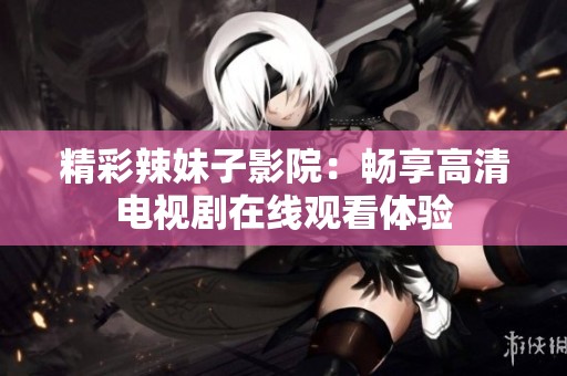 精彩辣妹子影院：畅享高清电视剧在线观看体验