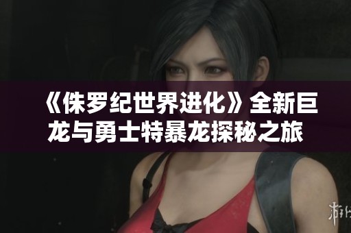 《侏罗纪世界进化》全新巨龙与勇士特暴龙探秘之旅