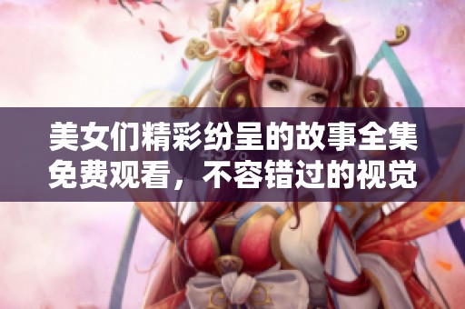 美女们精彩纷呈的故事全集免费观看，不容错过的视觉盛宴