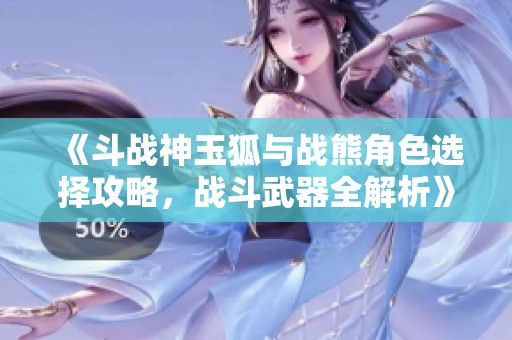 《斗战神玉狐与战熊角色选择攻略，战斗武器全解析》