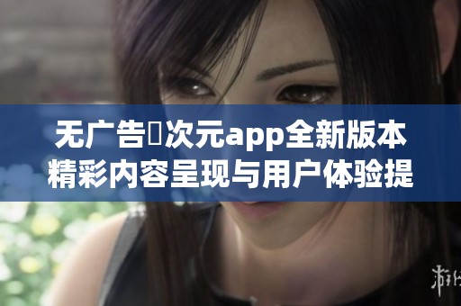 无广告囧次元app全新版本精彩内容呈现与用户体验提升