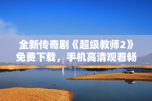 全新传奇剧《超级教师2》免费下载，手机高清观看畅享精彩剧情