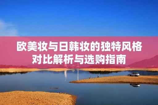 欧美妆与日韩妆的独特风格对比解析与选购指南