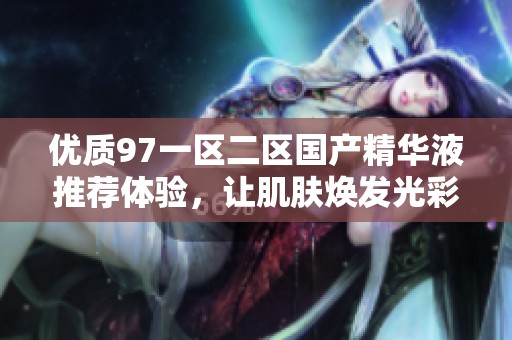 优质97一区二区国产精华液推荐体验，让肌肤焕发光彩