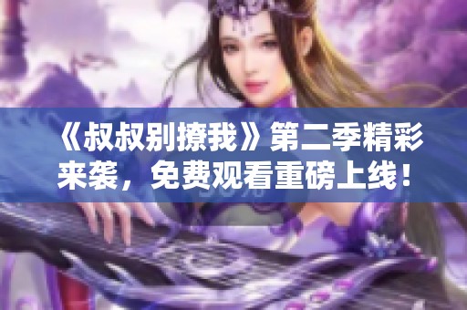 《叔叔别撩我》第二季精彩来袭，免费观看重磅上线！