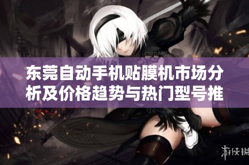 东莞自动手机贴膜机市场分析及价格趋势与热门型号推荐