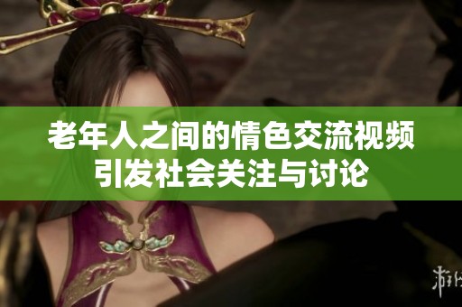 老年人之间的情色交流视频引发社会关注与讨论