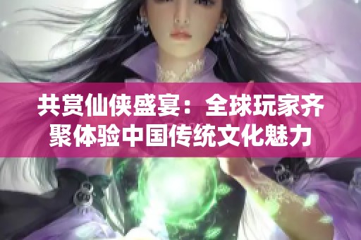 共赏仙侠盛宴：全球玩家齐聚体验中国传统文化魅力