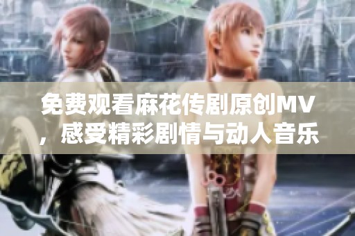 免费观看麻花传剧原创MV，感受精彩剧情与动人音乐结合的魅力