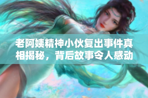 老阿姨精神小伙复出事件真相揭秘，背后故事令人感动