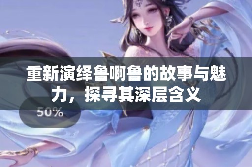 重新演绎鲁啊鲁的故事与魅力，探寻其深层含义