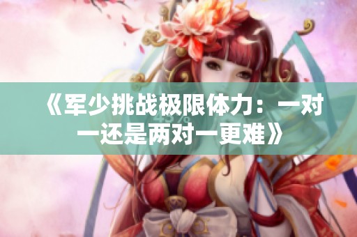 《军少挑战极限体力：一对一还是两对一更难》
