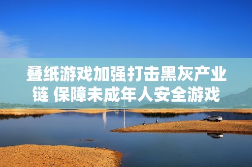 叠纸游戏加强打击黑灰产业链 保障未成年人安全游戏环境