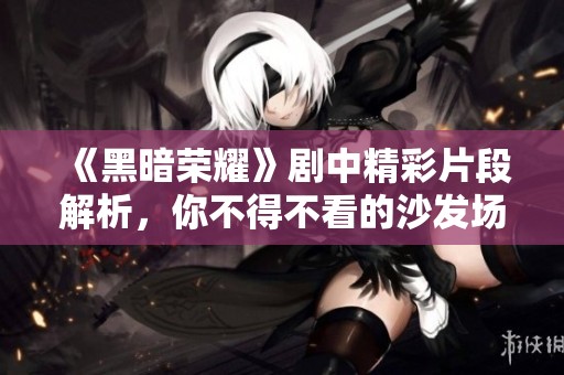 《黑暗荣耀》剧中精彩片段解析，你不得不看的沙发场景细节解读