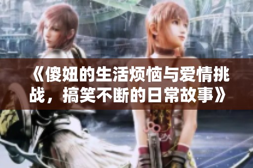 《傻妞的生活烦恼与爱情挑战，搞笑不断的日常故事》