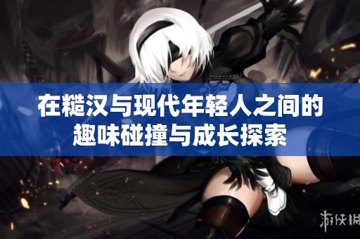 在糙汉与现代年轻人之间的趣味碰撞与成长探索