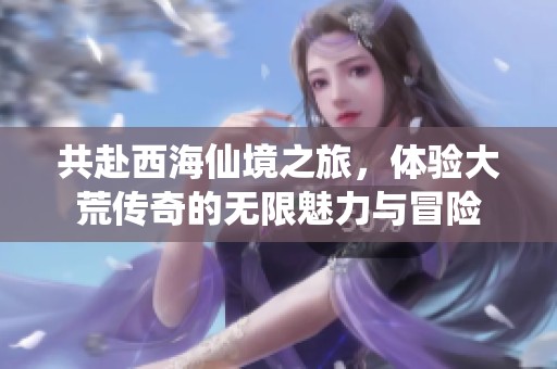 共赴西海仙境之旅，体验大荒传奇的无限魅力与冒险