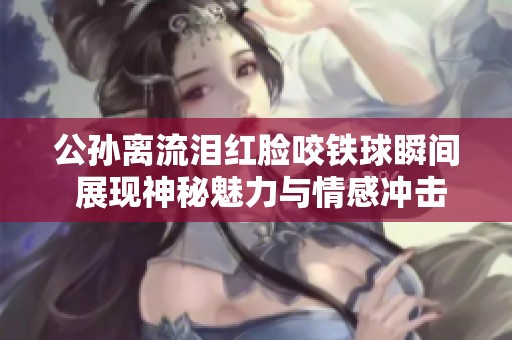 公孙离流泪红脸咬铁球瞬间 展现神秘魅力与情感冲击