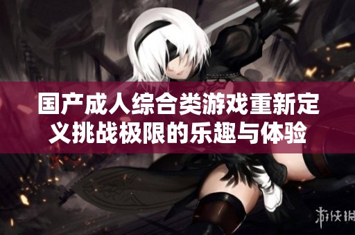 国产成人综合类游戏重新定义挑战极限的乐趣与体验