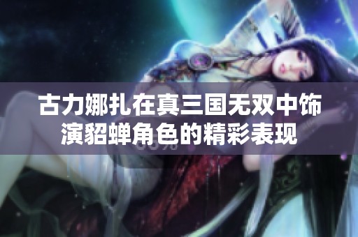 古力娜扎在真三国无双中饰演貂蝉角色的精彩表现