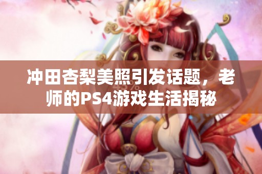 冲田杏梨美照引发话题，老师的PS4游戏生活揭秘