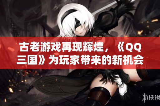 古老游戏再现辉煌，《QQ三国》为玩家带来的新机会与经济收益