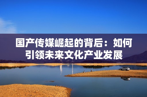 国产传媒崛起的背后：如何引领未来文化产业发展