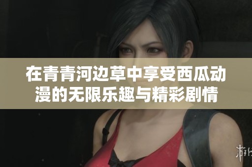 在青青河边草中享受西瓜动漫的无限乐趣与精彩剧情
