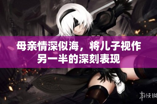 母亲情深似海，将儿子视作另一半的深刻表现