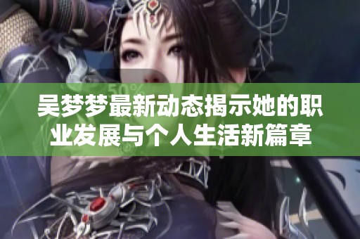 吴梦梦最新动态揭示她的职业发展与个人生活新篇章