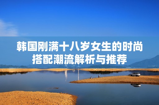 韩国刚满十八岁女生的时尚搭配潮流解析与推荐
